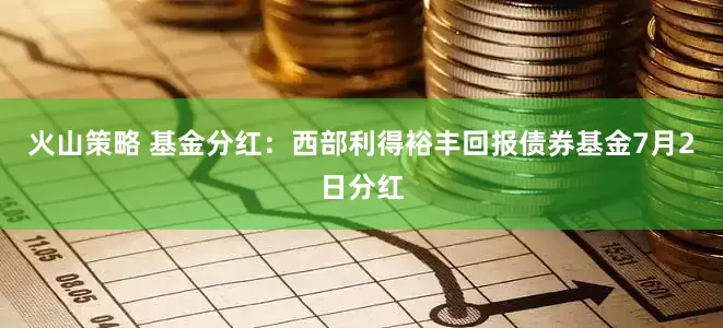 火山策略 基金分红：西部利得裕丰回报债券基金7月2日分红
