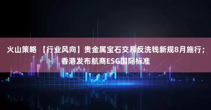 火山策略 【行业风向】贵金属宝石交易反洗钱新规8月施行；香港发布航商ESG国际标准