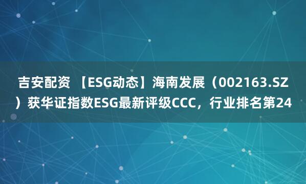 吉安配资 【ESG动态】海南发展（002163.SZ）获华证指数ESG最新评级CCC，行业排名第24