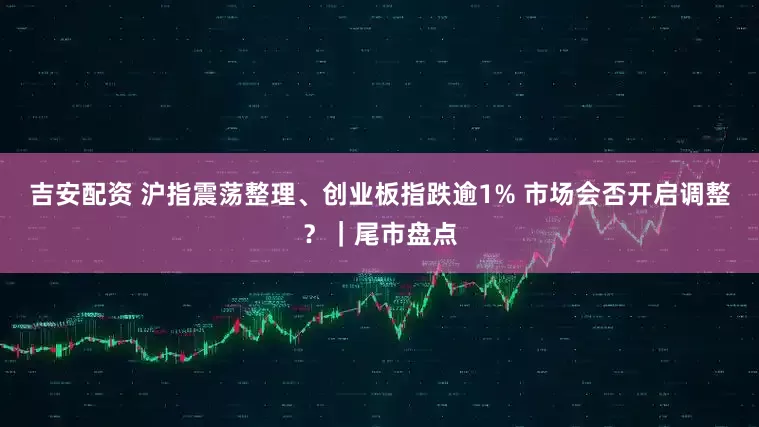 吉安配资 沪指震荡整理、创业板指跌逾1% 市场会否开启调整？｜尾市盘点