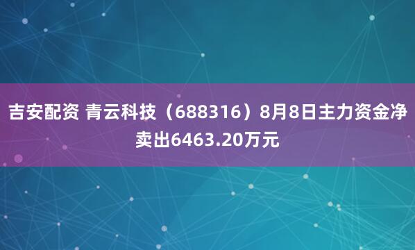吉安配资 青云科技（688316）8月8日主力资金净卖出6463.20万元