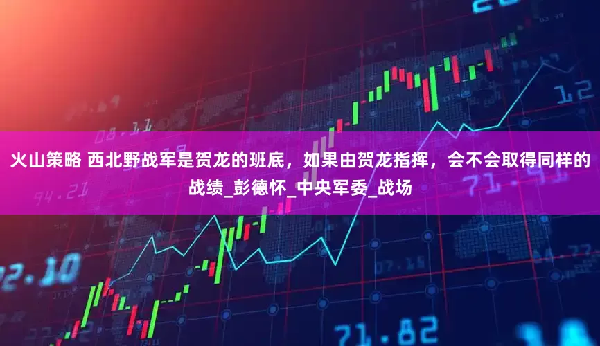 火山策略 西北野战军是贺龙的班底，如果由贺龙指挥，会不会取得同样的战绩_彭德怀_中央军委_战场