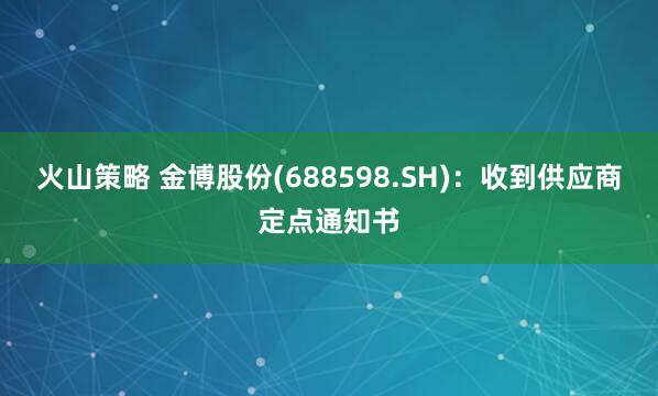 火山策略 金博股份(688598.SH)：收到供应商定点通知书