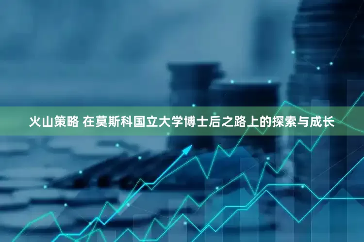 火山策略 在莫斯科国立大学博士后之路上的探索与成长
