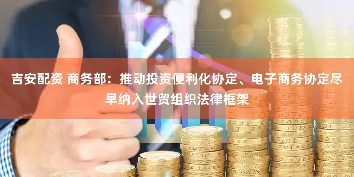 吉安配资 商务部：推动投资便利化协定、电子商务协定尽早纳入世贸组织法律框架
