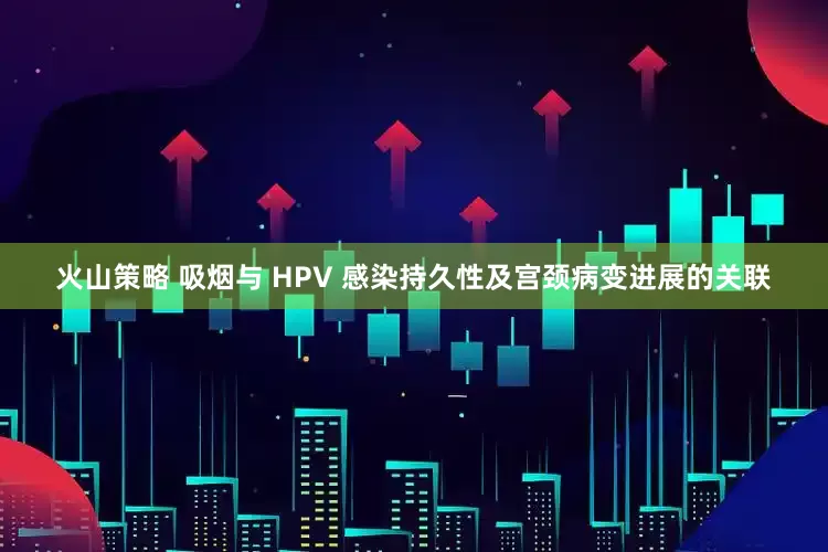 火山策略 吸烟与 HPV 感染持久性及宫颈病变进展的关联
