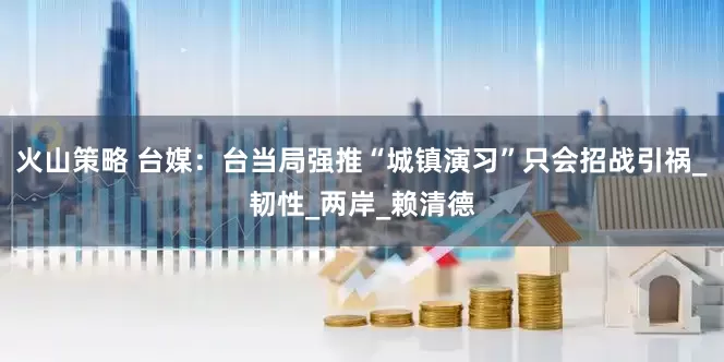 火山策略 台媒：台当局强推“城镇演习”只会招战引祸_韧性_两岸_赖清德