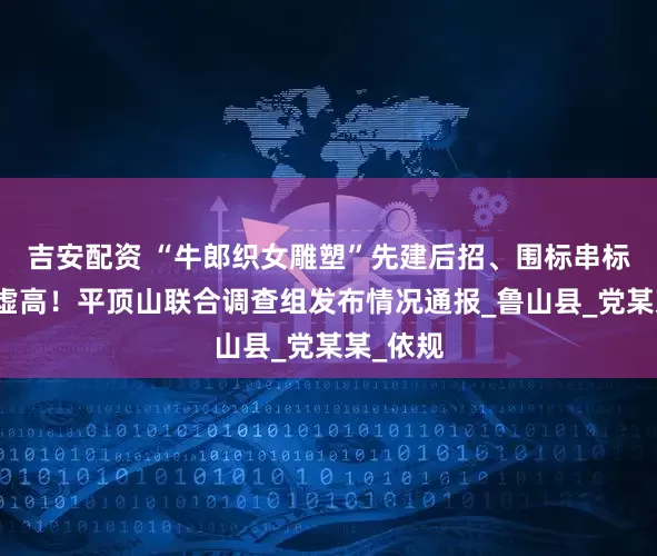 吉安配资 “牛郎织女雕塑”先建后招、围标串标、价格虚高！平顶山联合调查组发布情况通报_鲁山县_党某某_依规