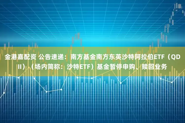 金港嘉配资 公告速递：南方基金南方东英沙特阿拉伯ETF（QDII）（场内简称：沙特ETF）基金暂停申购、赎回业务