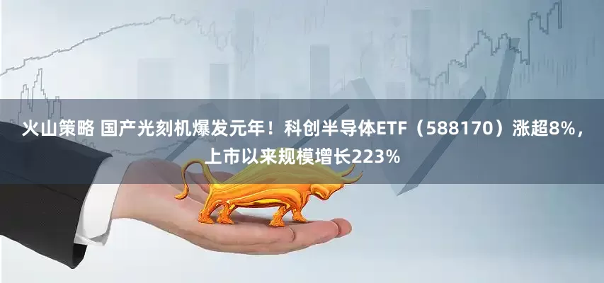 火山策略 国产光刻机爆发元年！科创半导体ETF（588170）涨超8%，上市以来规模增长223%