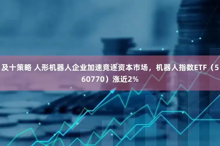及十策略 人形机器人企业加速竞逐资本市场，机器人指数ETF（560770）涨近2%