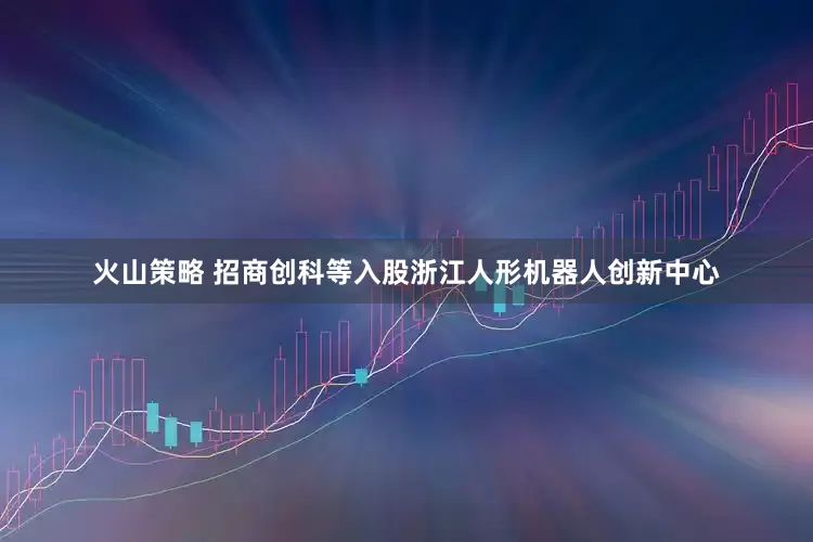 火山策略 招商创科等入股浙江人形机器人创新中心