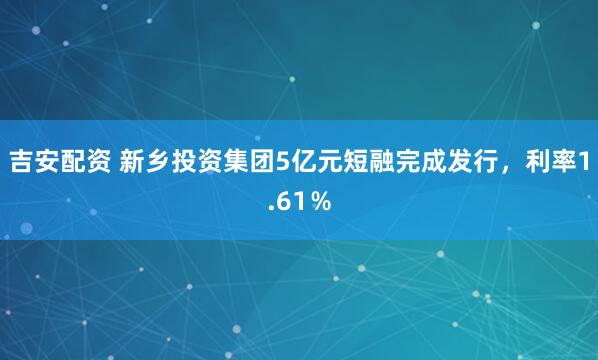 吉安配资 新乡投资集团5亿元短融完成发行，利率1.61％