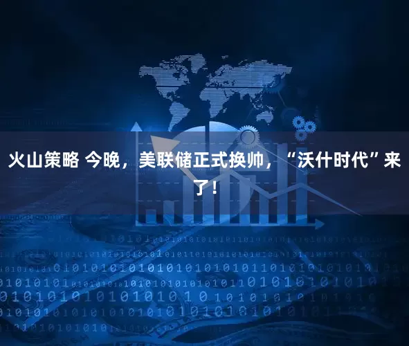 火山策略 今晚，美联储正式换帅，“沃什时代”来了！